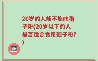 20岁的人能不能吃孢子粉(20岁以下的人是否适合食用孢子粉？)
