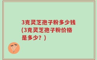 3克灵芝孢子粉多少钱(3克灵芝孢子粉价格是多少？)