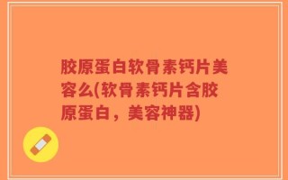 胶原蛋白软骨素钙片美容么(软骨素钙片含胶原蛋白，美容神器)