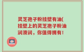 灵芝孢子粉挂壁有油(挂壁上的灵芝孢子粉油润滑润，你值得拥有！