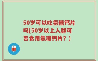50岁可以吃氨糖钙片吗(50岁以上人群可否食用氨糖钙片？)