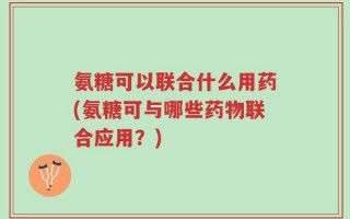 氨糖可以联合什么用药(氨糖可与哪些药物联合应用？)