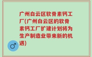 广州白云区软骨素钙工厂(广州白云区的软骨素钙工厂扩建计划将为生产制造业带来新的机遇)