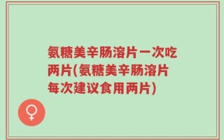 氨糖美辛肠溶片一次吃两片(氨糖美辛肠溶片每次建议食用两片)