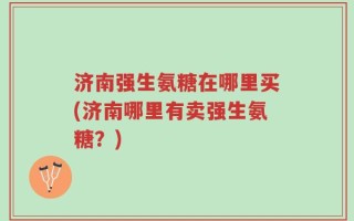 济南强生氨糖在哪里买(济南哪里有卖强生氨糖？)