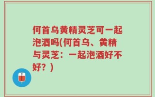 何首乌黄精灵芝可一起泡酒吗(何首乌、黄精与灵芝：一起泡酒好不好？)