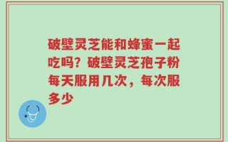 破壁灵芝能和蜂蜜一起吃吗？破壁灵芝孢子粉每天服用几次，每次服多少