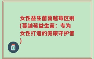 女性益生菌蔓越莓区别(蔓越莓益生菌：专为女性打造的健康守护者)
