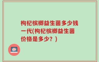 枸杞槟榔益生菌多少钱一代(枸杞槟榔益生菌价格是多少？)