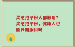 灵芝孢子粉人群服用？灵芝孢子粉，健康人也能长期服用吗