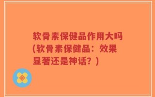 软骨素保健品作用大吗(软骨素保健品：效果显著还是神话？)