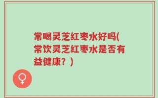 常喝灵芝红枣水好吗(常饮灵芝红枣水是否有益健康？)