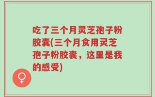吃了三个月灵芝孢子粉胶囊(三个月食用灵芝孢子粉胶囊，这里是我的感受)