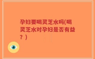 孕妇要喝灵芝水吗(喝灵芝水对孕妇是否有益？)