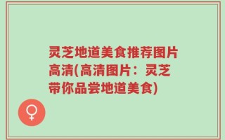 灵芝地道美食推荐图片高清(高清图片：灵芝带你品尝地道美食)