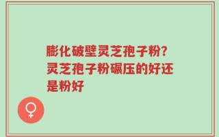 膨化破壁灵芝孢子粉？灵芝孢子粉碾压的好还是粉好