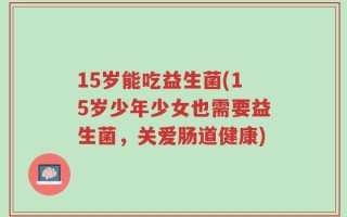 15岁能吃益生菌(15岁少年少女也需要益生菌，关爱肠道健康)