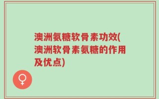 澳洲氨糖软骨素功效(澳洲软骨素氨糖的作用及优点)