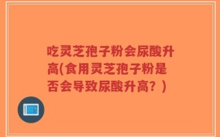 吃灵芝孢子粉会尿酸升高(食用灵芝孢子粉是否会导致尿酸升高？)