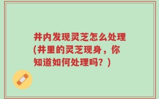 井内发现灵芝怎么处理(井里的灵芝现身，你知道如何处理吗？)