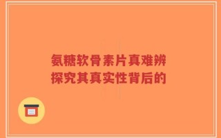 氨糖软骨素片真难辨 探究其真实性背后的