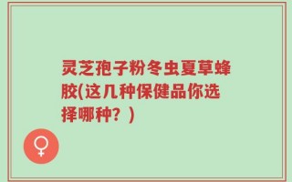 灵芝孢子粉冬虫夏草蜂胶(这几种保健品你选择哪种？)