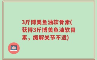 3斤博美鱼油软骨素(获得3斤博美鱼油软骨素，缓解关节不适)