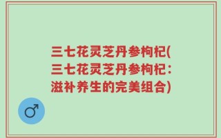 三七花灵芝丹参枸杞(三七花灵芝丹参枸杞：滋补养生的完美组合)