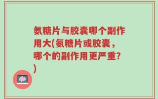 氨糖片与胶囊哪个副作用大(氨糖片或胶囊，哪个的副作用更严重？)