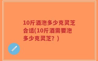 10斤酒泡多少克灵芝合适(10斤酒需要泡多少克灵芝？)
