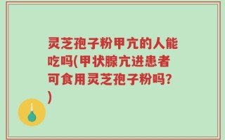 灵芝孢子粉甲亢的人能吃吗(甲状腺亢进患者可食用灵芝孢子粉吗？)