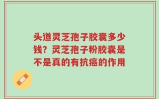 头道灵芝孢子胶囊多少钱？灵芝孢子粉胶囊是不是真的有抗癌的作用