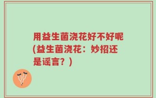 用益生菌浇花好不好呢(益生菌浇花：妙招还是谣言？)