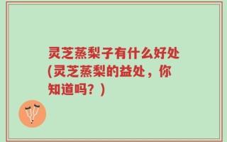 灵芝蒸梨子有什么好处(灵芝蒸梨的益处，你知道吗？)