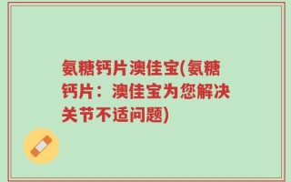 氨糖钙片澳佳宝(氨糖钙片：澳佳宝为您解决关节不适问题)