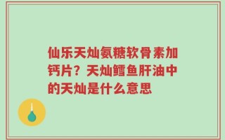 仙乐天灿氨糖软骨素加钙片？天灿鳕鱼肝油中的天灿是什么意思