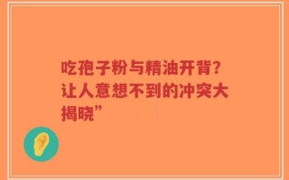 吃孢子粉与精油开背？让人意想不到的冲突大揭晓”