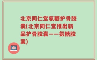 北京同仁堂氨糖护骨胶囊(北京同仁堂推出新品护骨胶囊——氨糖胶囊)