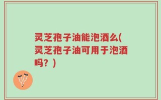 灵芝孢子油能泡酒么(灵芝孢子油可用于泡酒吗？)