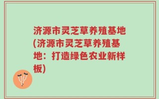 济源市灵芝草养殖基地(济源市灵芝草养殖基地：打造绿色农业新样板)