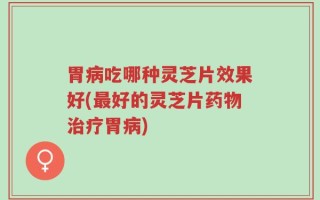 胃病吃哪种灵芝片效果好(最好的灵芝片药物治疗胃病)