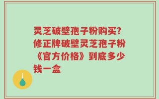灵芝破壁孢子粉购买？修正牌破壁灵芝孢子粉《官方价格》到底多少钱一盒