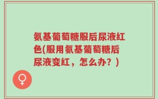 氨基葡萄糖服后尿液红色(服用氨基葡萄糖后尿液变红，怎么办？)