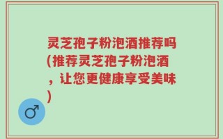 灵芝孢子粉泡酒推荐吗(推荐灵芝孢子粉泡酒，让您更健康享受美味)
