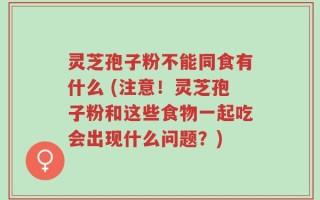 灵芝孢子粉不能同食有什么 (注意！灵芝孢子粉和这些食物一起吃会出现什么问题？)