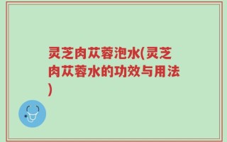 灵芝肉苁蓉泡水(灵芝肉苁蓉水的功效与用法)
