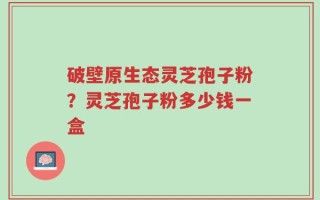 破壁原生态灵芝孢子粉？灵芝孢子粉多少钱一盒