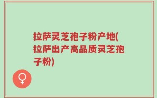 拉萨灵芝孢子粉产地(拉萨出产高品质灵芝孢子粉)