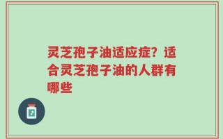 灵芝孢子油适应症？适合灵芝孢子油的人群有哪些