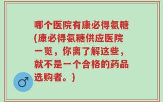 哪个医院有康必得氨糖(康必得氨糖供应医院一览，你离了解这些，就不是一个合格的药品选购者。)